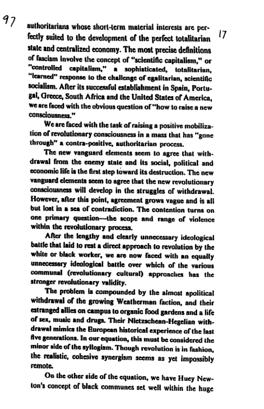 7  authorilarians whose short-term material interests are per- fectly suited 1o the development of the perfect totalitarian state and centralized economy. The most precise definitions. of fasclsm Involve the concept of “scientific capitalism,” or “controlied  capitalism,” a sophisticated, totalitarian, “leared" response 1o the challenge of egalitarian, sclentific socialism. Afer its successful establishment in Spain, Portu- 8al, Greece, South Africa and the United States of America, ‘we are faced with the obvious question of “how o raise a new ‘consciousness.”  Weare faced with the task of raising a positive mobiliza- tion of revolutionary consciousncss in a mass that has “gane through a cantra-positive, suthoritarian process.  “The new vanguard clements seem (o agree that with- drawal from the enemy state and its social, political and economio life is the irst step toward its destruction. The new vanguard elements seem to agree that the new revolutionary canscousness will develop in the struggles of withdrawal. However, afler this point, agreement grows vague and is all but lost in a sea of contradiction. The contention turns on one primary question—the scope and range of violence ‘within the revolutianary process.  After the lengthy and clearly unnecessary ideological battle that aid to reat a direct approach to revolution by the white or black worker, we are now faced with an equally unnecessary ideological battle over which of the various communal (revolutionacy cultural) sppraaches has the stronger revolutionary validity.  The problem is compounded by the almost spolitical withdrawal of the growing Weatherman faction, and estranged allies on campus to organic food gardens and a life of sex, music and druga. Their Nietzschean-Hegelian with- drawal mimics the Buropean historical experience of the last five generations. In our equation, this must be considered the minor side of the syllogism. Though revolution is in fashion, the realistic, cohesive synergism scems as yer impossibly ‘remote.  On the other tide of the cquation, we have Huey New- ton’s concept of black communes set well within the huge  7 